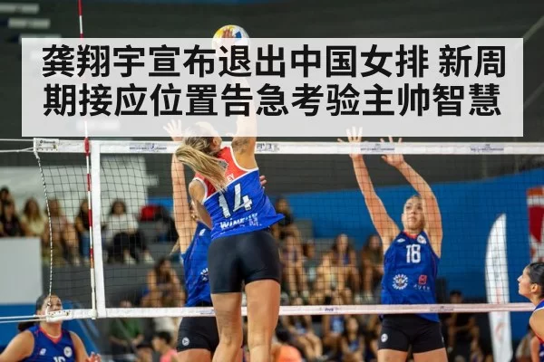 龚翔宇宣布退出中国女排 新周期接应位置告急考验主帅智慧