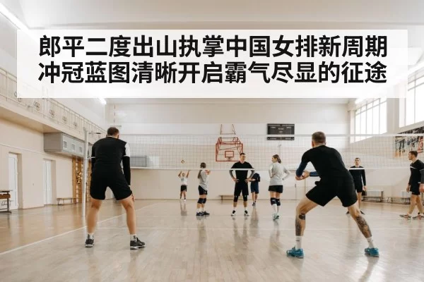 郎平二度出山执掌中国女排新周期冲冠蓝图清晰开启霸气尽显的征途