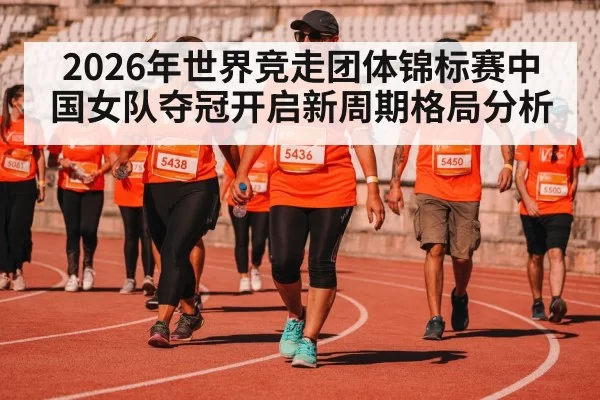 2026年世界竞走团体锦标赛中国女队夺冠开启新周期格局分析